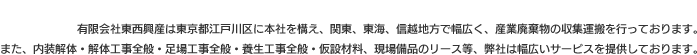 有限会社東西興産は東京都江戸川区に本社を構え、関東、東海、信越地方で幅広く、産業廃棄物の収集運搬を行っております。また、内装解体・解体工事全般・足場工事全般・養生工事全般・仮設材料、現場備品のリース等、弊社は幅広いサービスを提供しております。